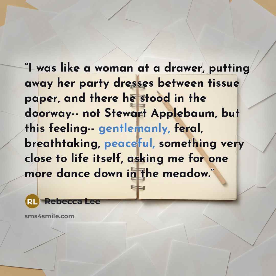 “I was like a woman at a drawer, putting away her party dresses between tissue paper, and there he stood in the doorway-- not Stewart Applebaum, but this feeling-- gentlemanly, feral, breathtaking, peaceful, something very close to life itself, asking me for one more dance down in the meadow.” quote by Rebecca Lee