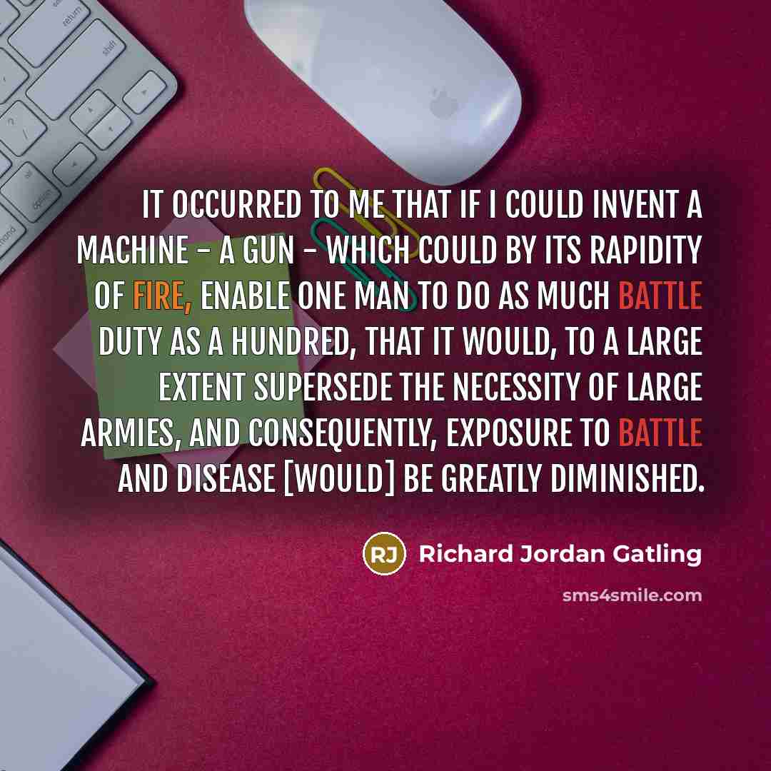 “It occurred to me that if I could invent a machine - a gun - which could by its rapidity of fire, enable one man to do as much battle duty as a hundred, that it would, to a large extent supersede the necessity of large armies, and consequently, exposure to battle and disease [would] be greatly…” quote by Richard Jordan Gatling