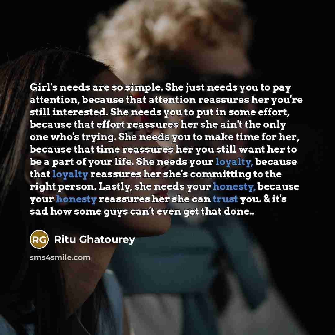 “Girl's needs are so simple. She just needs you to pay attention, because that attention reassures her you're still interested. She needs you to put in some effort, because that effort reassures her she ain't the only one who's trying. She needs you to make time for her, because that time reassures…” quote by Ritu Ghatourey