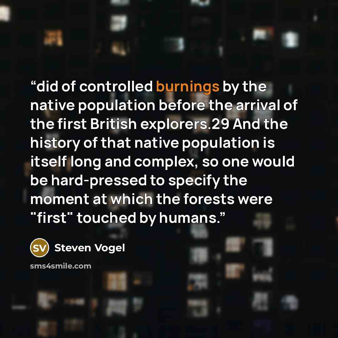 “did of controlled burnings by the native population before the arrival of the first British explorers.29 And the history of that native population is itself long and complex, so one would be hard-pressed to specify the moment at which the forests were "first" touched by humans.” quote by Steven Vogel
