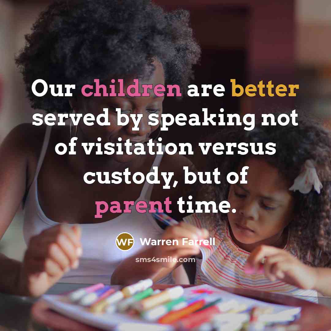 “Our children are better served by speaking not of visitation versus custody, but of parent time.” quote by Warren Farrell
