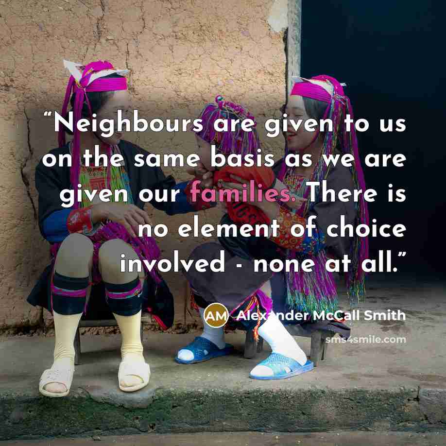 “Neighbours are given to us on the same basis as we are given our families. There is no element of choice involved - none at all.” quote by Alexander McCall Smith
