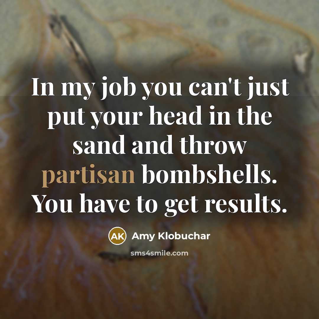 “In my job you can't just put your head in the sand and throw partisan bombshells. You have to get results.” quote by Amy Klobuchar