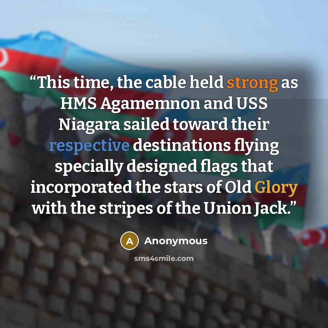 “This time, the cable held strong as HMS Agamemnon and USS Niagara sailed toward their respective destinations flying specially designed flags that incorporated the stars of Old Glory with the stripes of the Union Jack.” quote by Anonymous