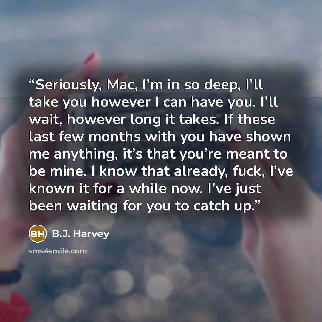 “Seriously, Mac, I’m in so deep, I’ll take you however I can have you. I’ll wait, however long it takes. If these last few months with you have shown me anything, it’s that you’re meant to be mine. I know that already, fuck, I’ve known it for a while now. I’ve just been waiting for you to catch up.” quote by B.J. Harvey