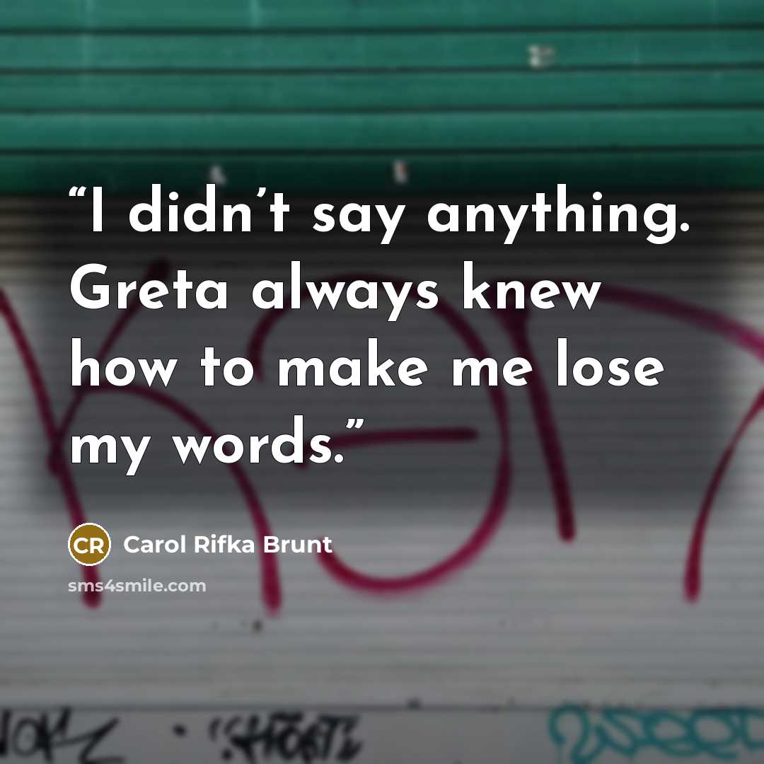 “I didn’t say anything. Greta always knew how to make me lose my words.” quote by Carol Rifka Brunt
