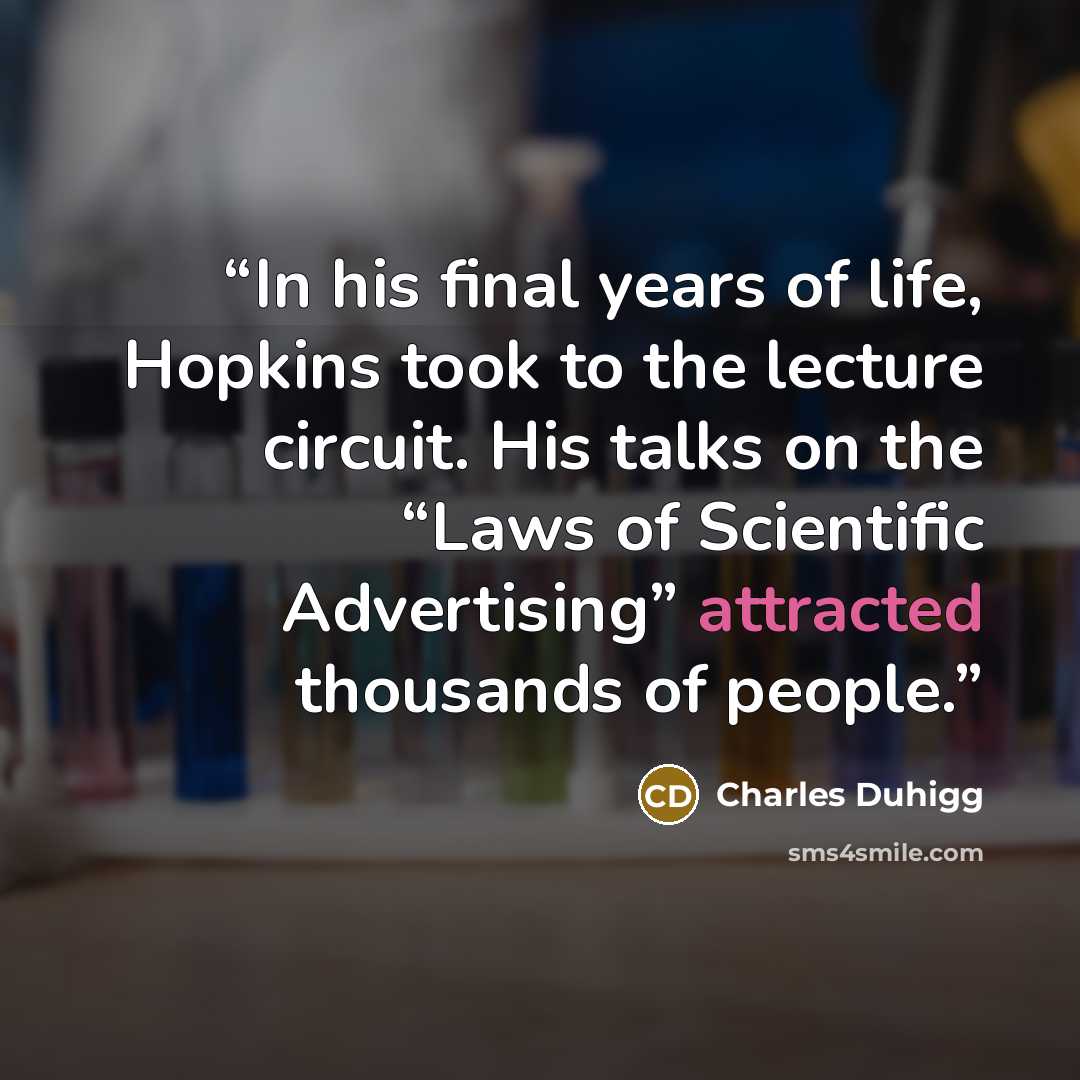 “In his final years of life, Hopkins took to the lecture circuit. His talks on the “Laws of Scientific Advertising” attracted thousands of people.” quote by Charles Duhigg