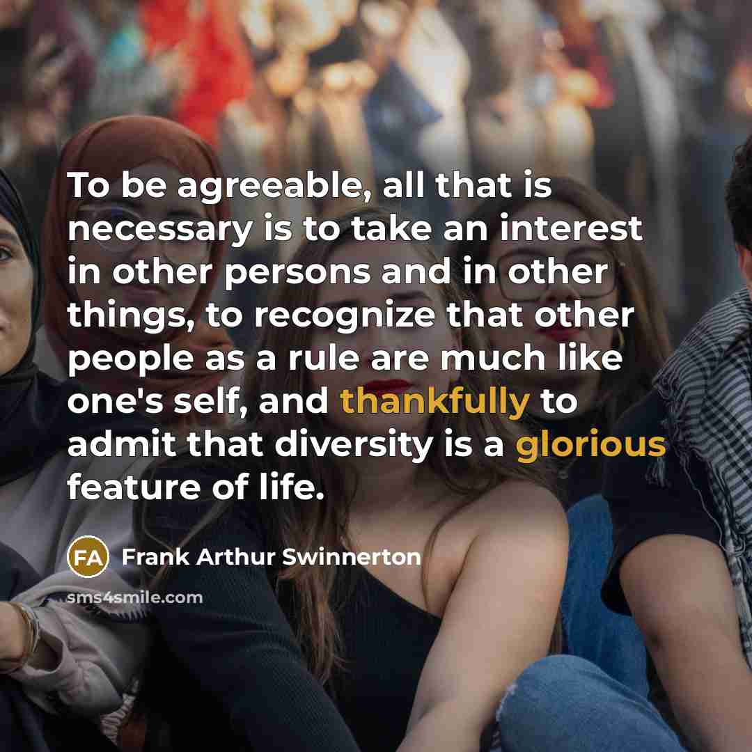 “To be agreeable, all that is necessary is to take an interest in other persons and in other things, to recognize that other people as a rule are much like one's self, and thankfully to admit that diversity is a glorious feature of life.” quote by Frank Arthur Swinnerton