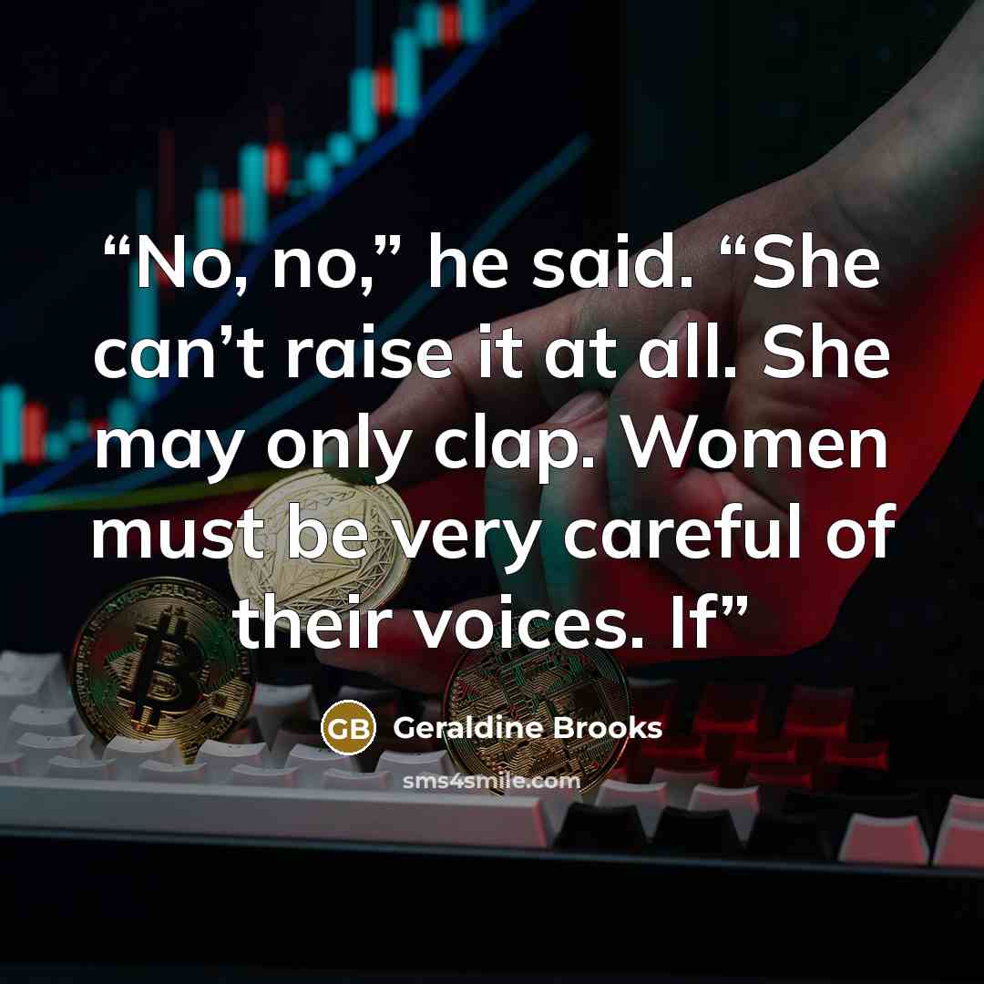 “No, no,” he said. “She can’t raise it at all. She may only clap. Women must be very careful of their voices. If” quote by Geraldine Brooks
