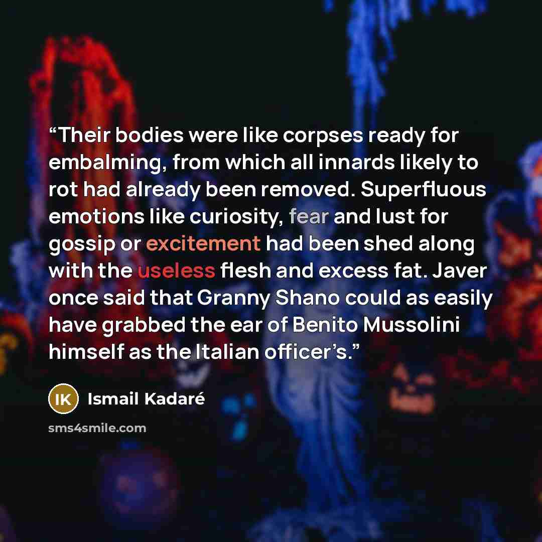 “Their bodies were like corpses ready for embalming, from which all innards likely to rot had already been removed. Superfluous emotions like curiosity, fear and lust for gossip or excitement had been shed along with the useless flesh and excess fat. Javer once said that Granny Shano could as…” quote by Ismail Kadare