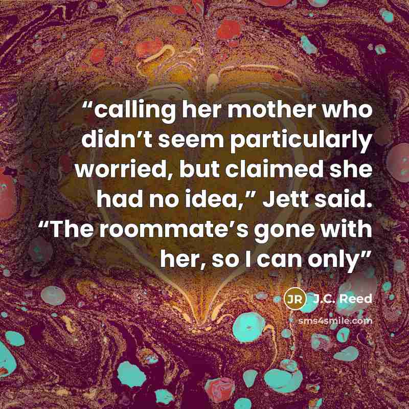 “calling her mother who didn’t seem particularly worried, but claimed she had no idea,” Jett said. “The roommate’s gone with her, so I can only” quote by J.C. Reed