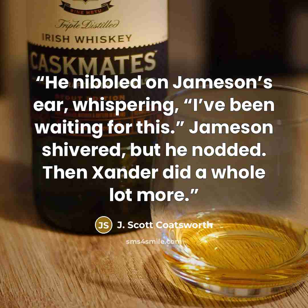 “He nibbled on Jameson’s ear, whispering, “I’ve been waiting for this.” Jameson shivered, but he nodded. Then Xander did a whole lot more.” quote by J. Scott Coatsworth