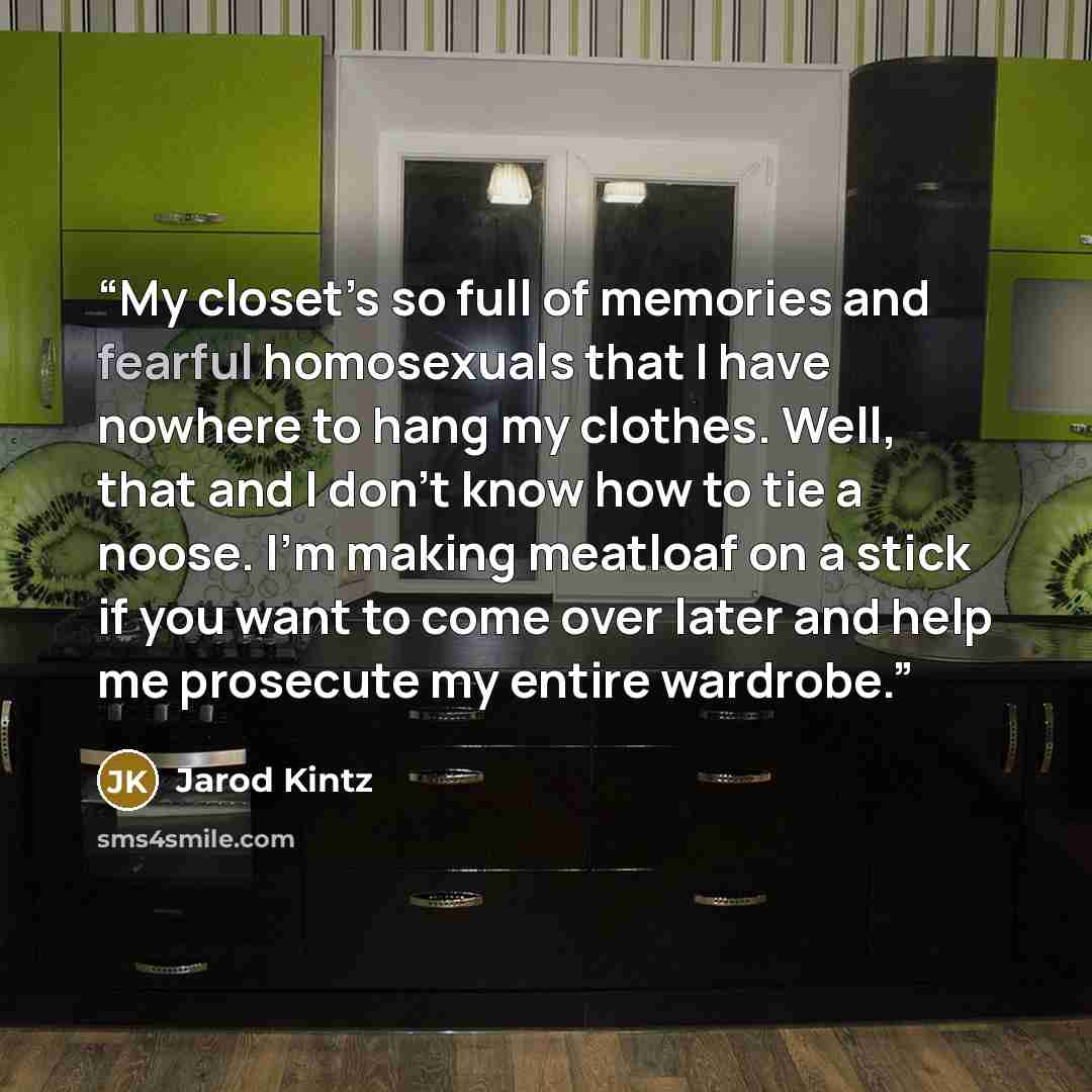 “My closet’s so full of memories and fearful homosexuals that I have nowhere to hang my clothes. Well, that and I don’t know how to tie a noose. I’m making meatloaf on a stick if you want to come over later and help me prosecute my entire wardrobe.” quote by Jarod Kintz