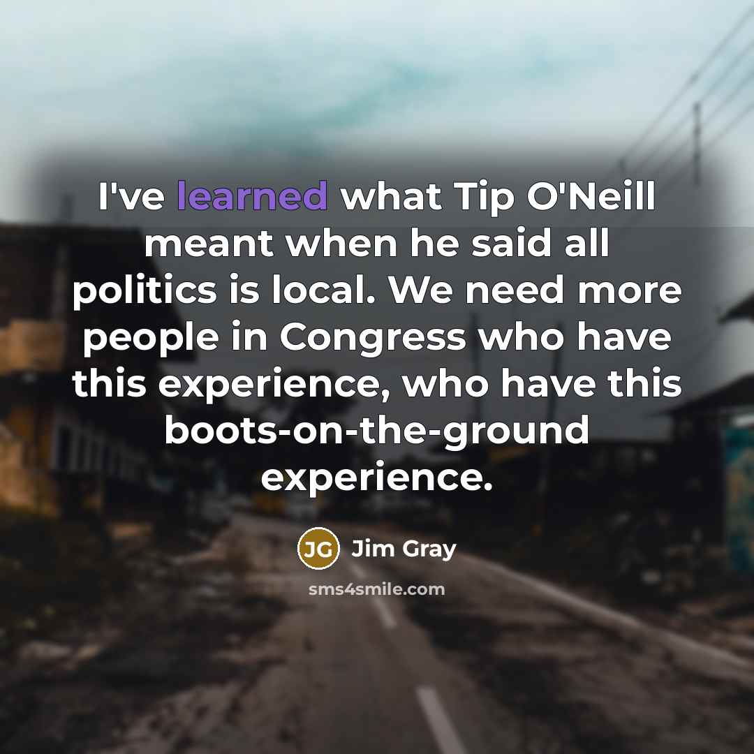 “I've learned what Tip O'Neill meant when he said all politics is local. We need more people in Congress who have this experience, who have this boots-on-the-ground experience.” quote by Jim Gray