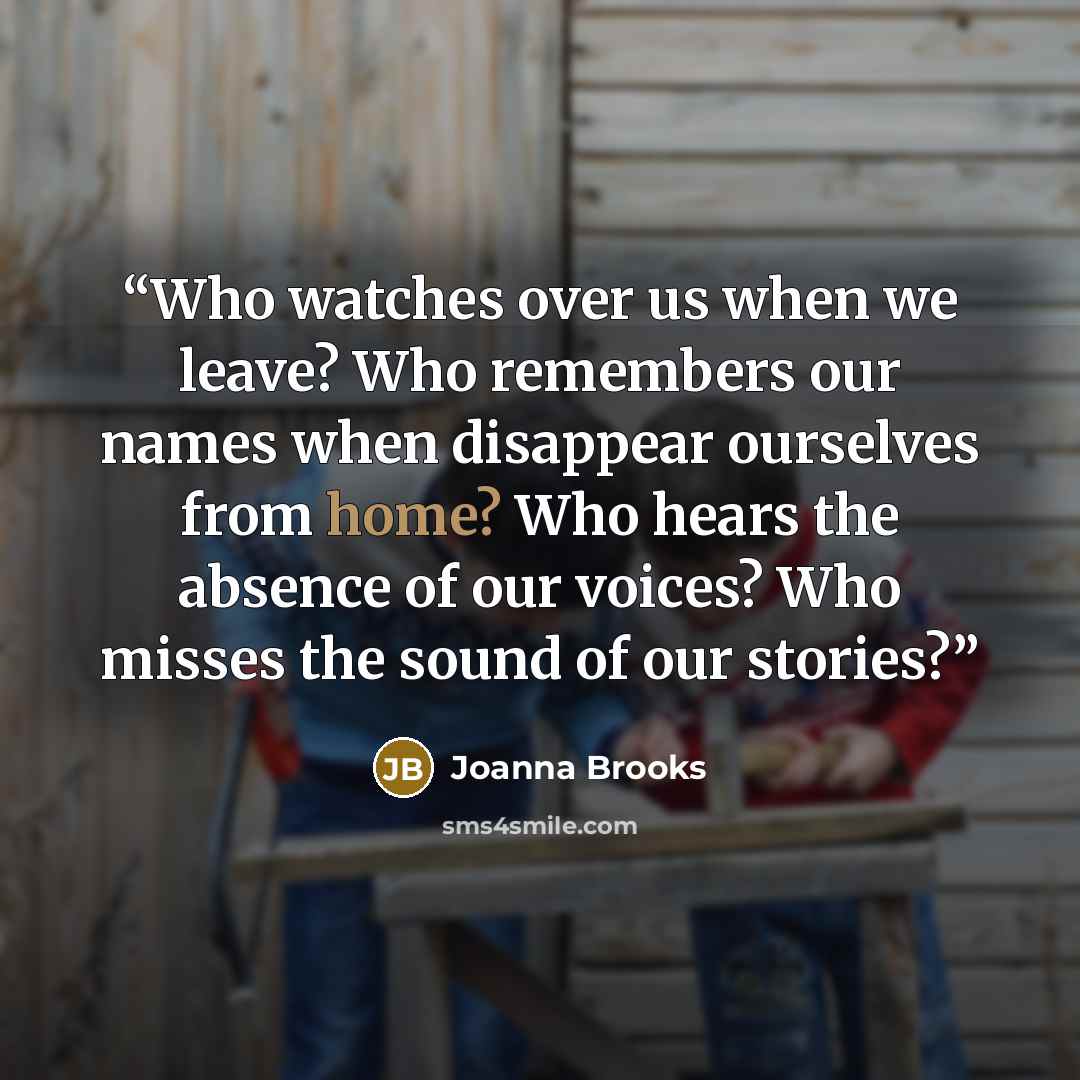 “Who watches over us when we leave? Who remembers our names when disappear ourselves from home? Who hears the absence of our voices? Who misses the sound of our stories?” quote by Joanna Brooks