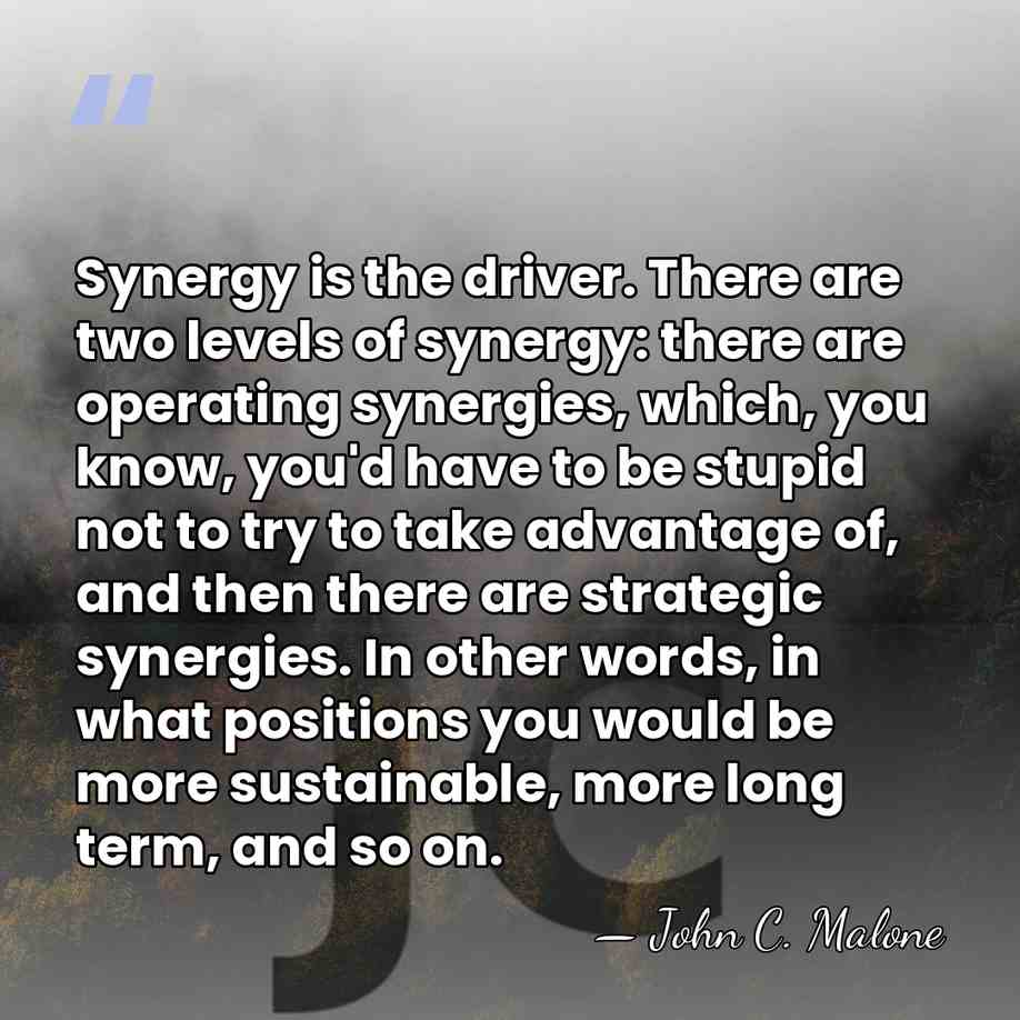 Synergy is the driver. There are two levels of synergy: there are&hellip; - John C. Malone