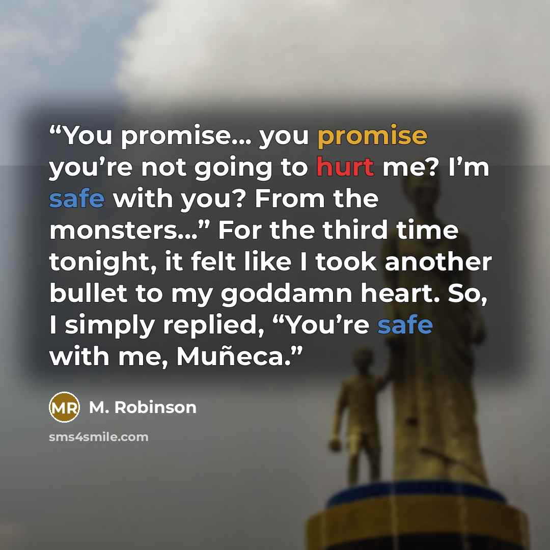 “You promise… you promise you’re not going to hurt me? I’m safe with you? From the monsters…” For the third time tonight, it felt like I took another bullet to my goddamn heart. So, I simply replied, “You’re safe with me, Muñeca.” quote by M. Robinson