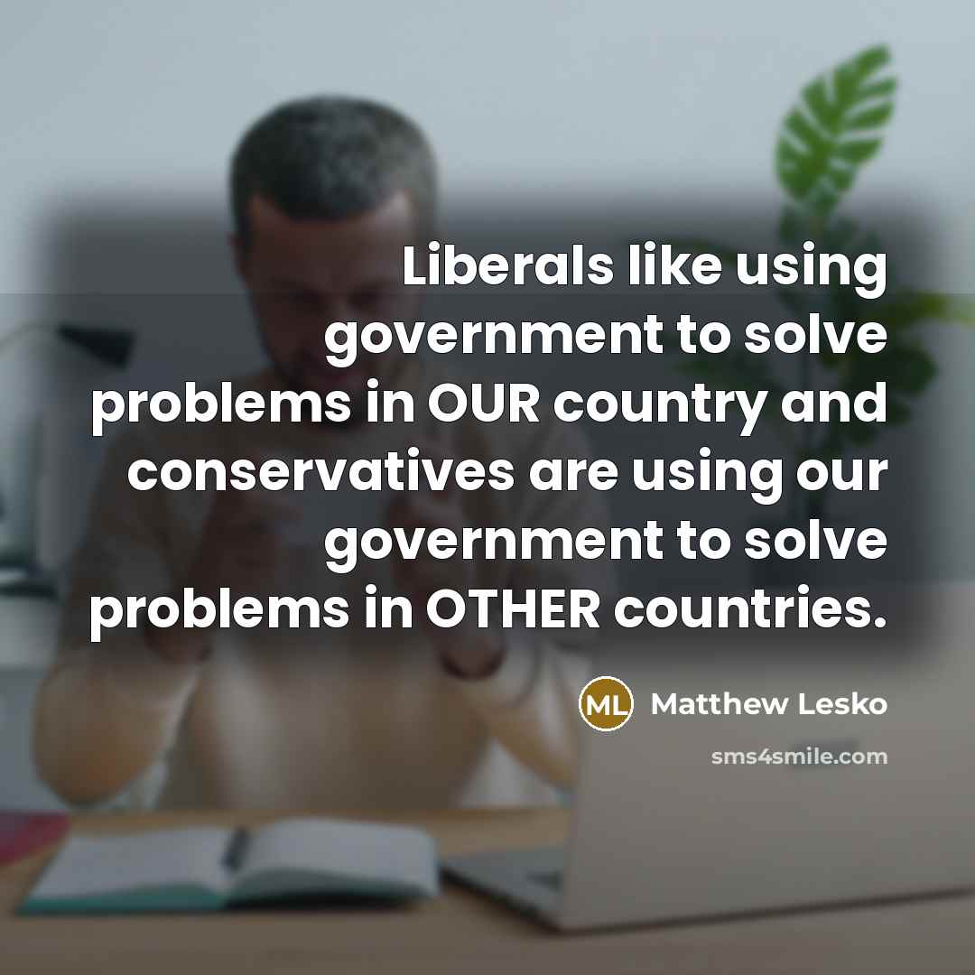 “Liberals like using government to solve problems in OUR country and conservatives are using our government to solve problems in OTHER countries.” quote by Matthew Lesko