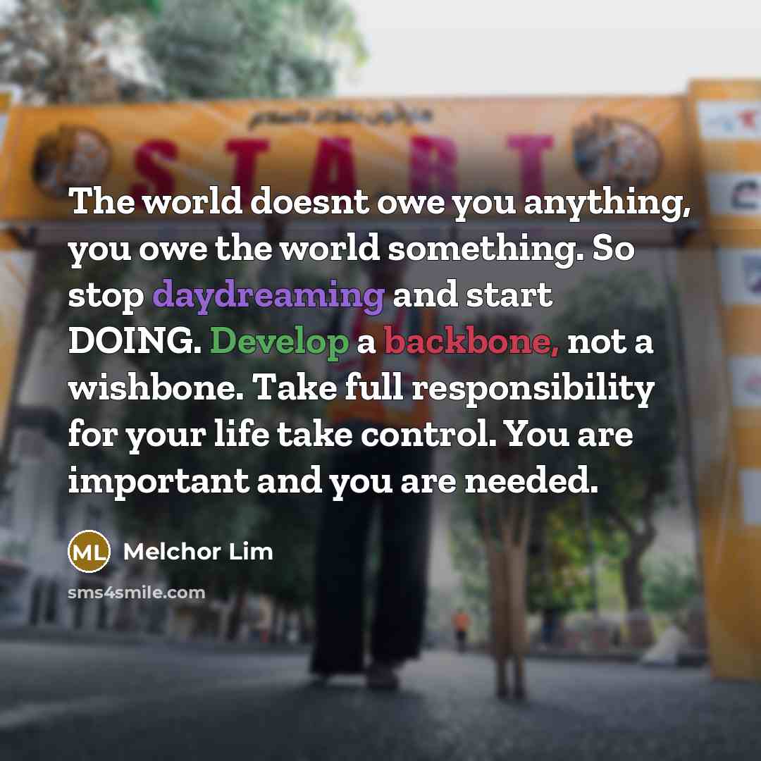 “The world doesnt owe you anything, you owe the world something. So stop daydreaming and start DOING. Develop a backbone, not a wishbone. Take full responsibility for your life take control. You are important and you are needed.” quote by Melchor Lim