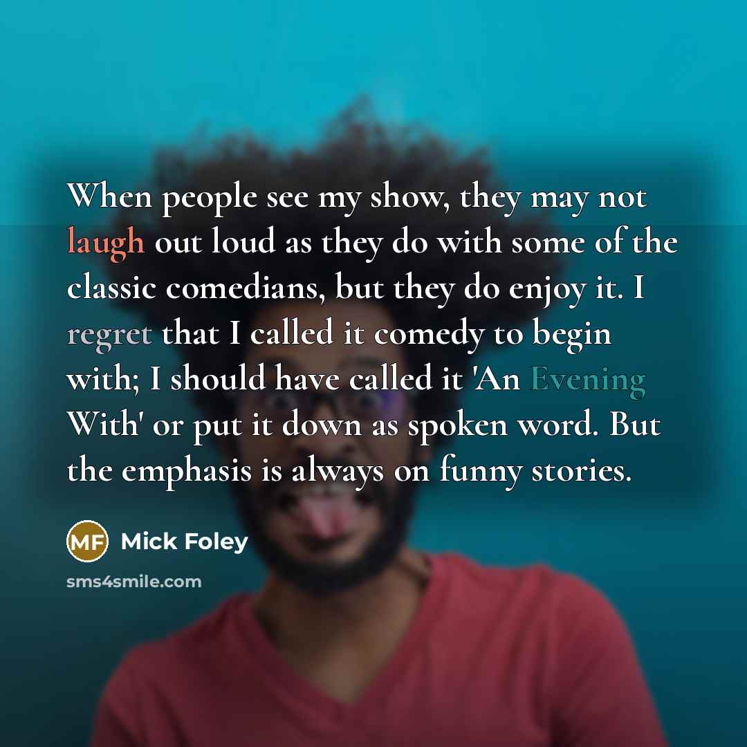 “When people see my show, they may not laugh out loud as they do with some of the classic comedians, but they do enjoy it. I regret that I called it comedy to begin with; I should have called it 'An Evening With' or put it down as spoken word. But the emphasis is always on funny stories.” quote by Mick Foley