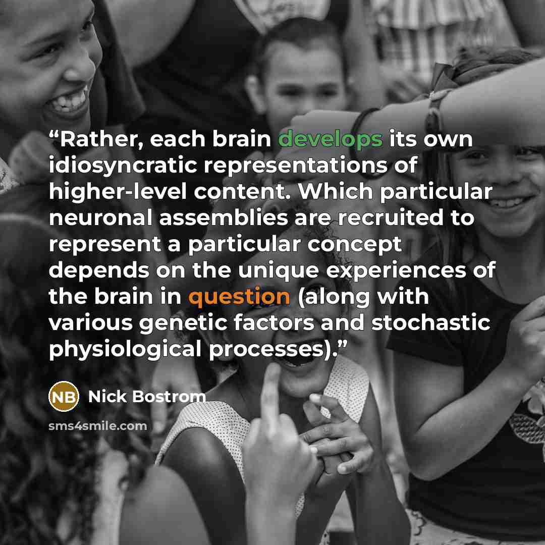 “Rather, each brain develops its own idiosyncratic representations of higher-level content. Which particular neuronal assemblies are recruited to represent a particular concept depends on the unique experiences of the brain in question (along with various genetic factors and stochastic…” quote by Nick Bostrom