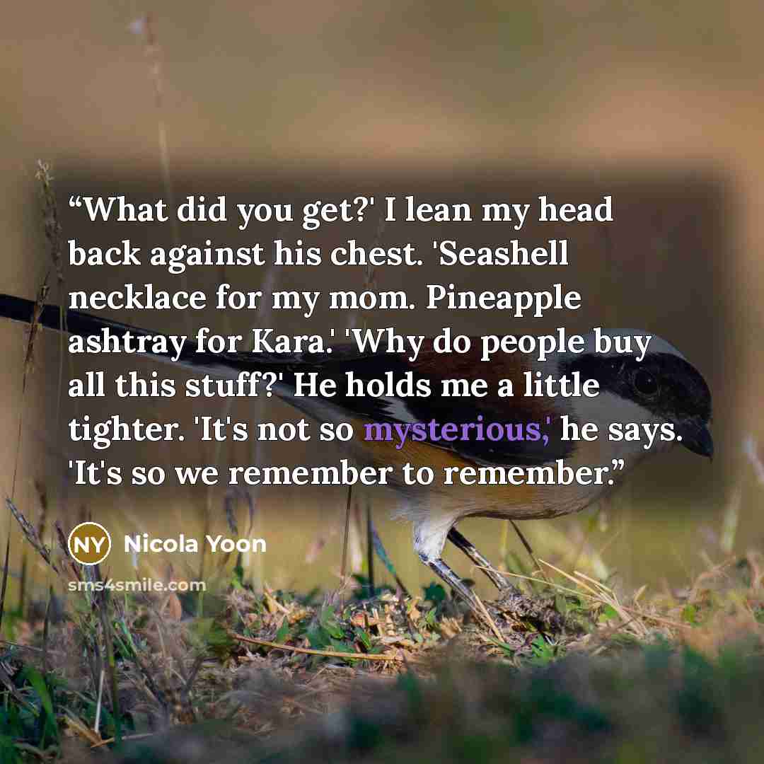 “What did you get?' I lean my head back against his chest. 'Seashell necklace for my mom. Pineapple ashtray for Kara.' 'Why do people buy all this stuff?' He holds me a little tighter. 'It's not so mysterious,' he says. 'It's so we remember to remember.” quote by Nicola Yoon