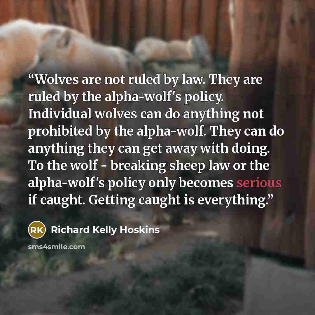 “Wolves are not ruled by law. They are ruled by the alpha-wolf's policy. Individual wolves can do anything not prohibited by the alpha-wolf. They can do anything they can get away with doing. To the wolf - breaking sheep law or the alpha-wolf's policy only becomes serious if caught. Getting caught…” quote by Richard Kelly Hoskins