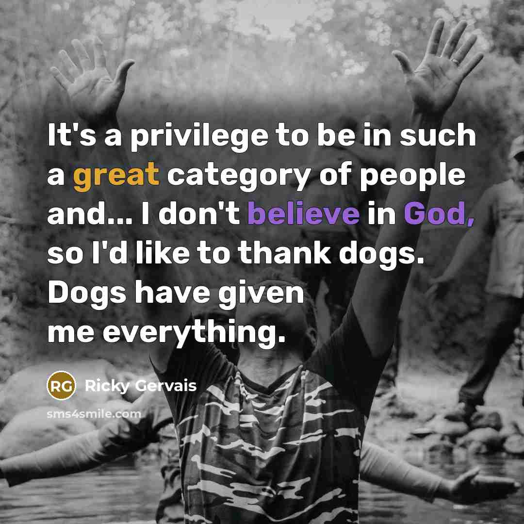 “It's a privilege to be in such a great category of people and... I don't believe in God, so I'd like to thank dogs. Dogs have given me everything.” quote by Ricky Gervais
