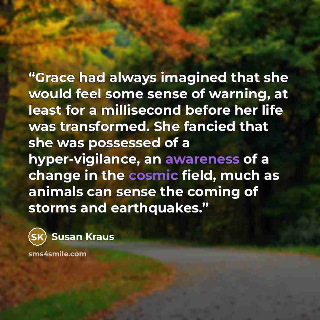 “Grace had always imagined that she would feel some sense of warning, at least for a millisecond before her life was transformed. She fancied that she was possessed of a hyper-vigilance, an awareness of a change in the cosmic field, much as animals can sense the coming of storms and earthquakes.” quote by Susan Kraus