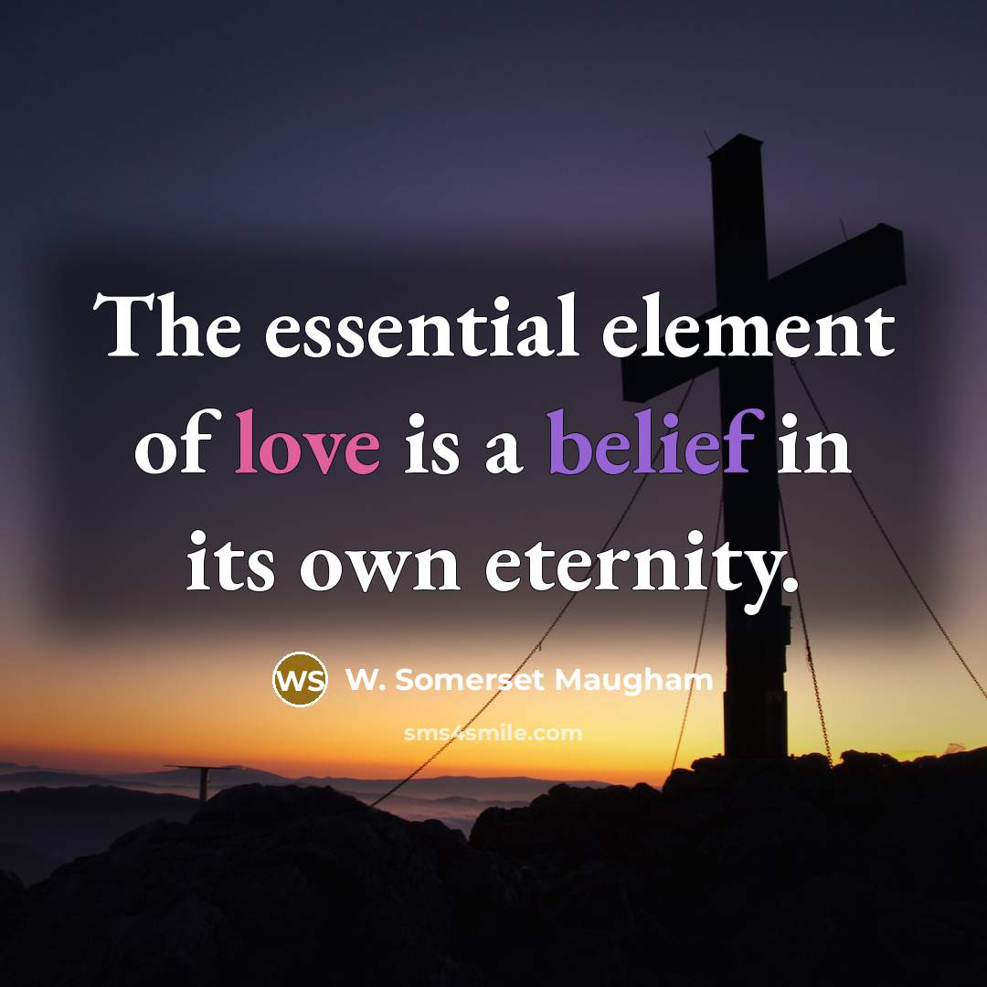 “The essential element of love is a belief in its…” quote by W. Somerset Maugham