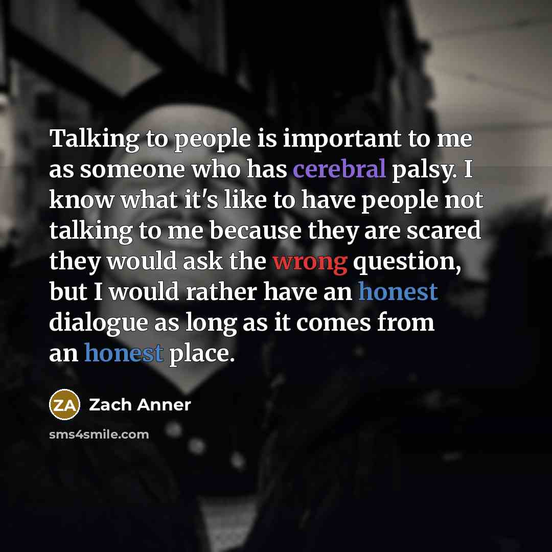 “Talking to people is important to me as someone who has cerebral palsy. I know what it's like to have people not talking to me because they are scared they would ask the wrong question, but I would rather have an honest dialogue as long as it comes from an honest place.” quote by Zach Anner