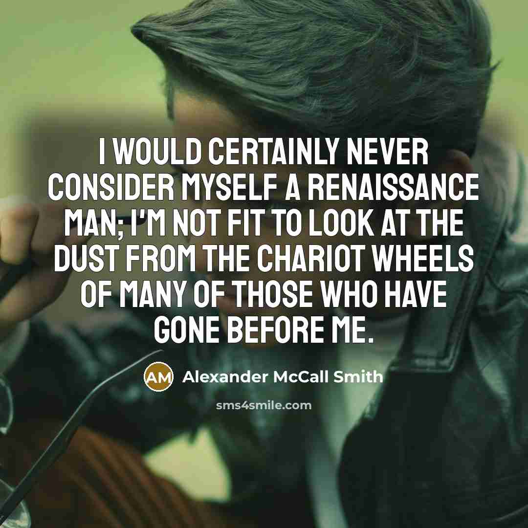 “I would certainly never consider myself a Renaissance Man; I'm not fit to look at the dust from the chariot wheels of many of those who have gone before me.” quote by Alexander McCall Smith