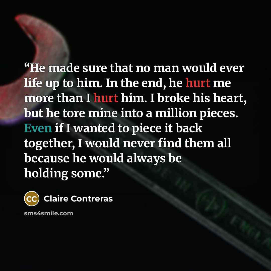 “He made sure that no man would ever life up to him. In the end, he hurt me more than I hurt him. I broke his heart, but he tore mine into a million pieces. Even if I wanted to piece it back together, I would never find them all because he would always be holding some.” quote by Claire Contreras