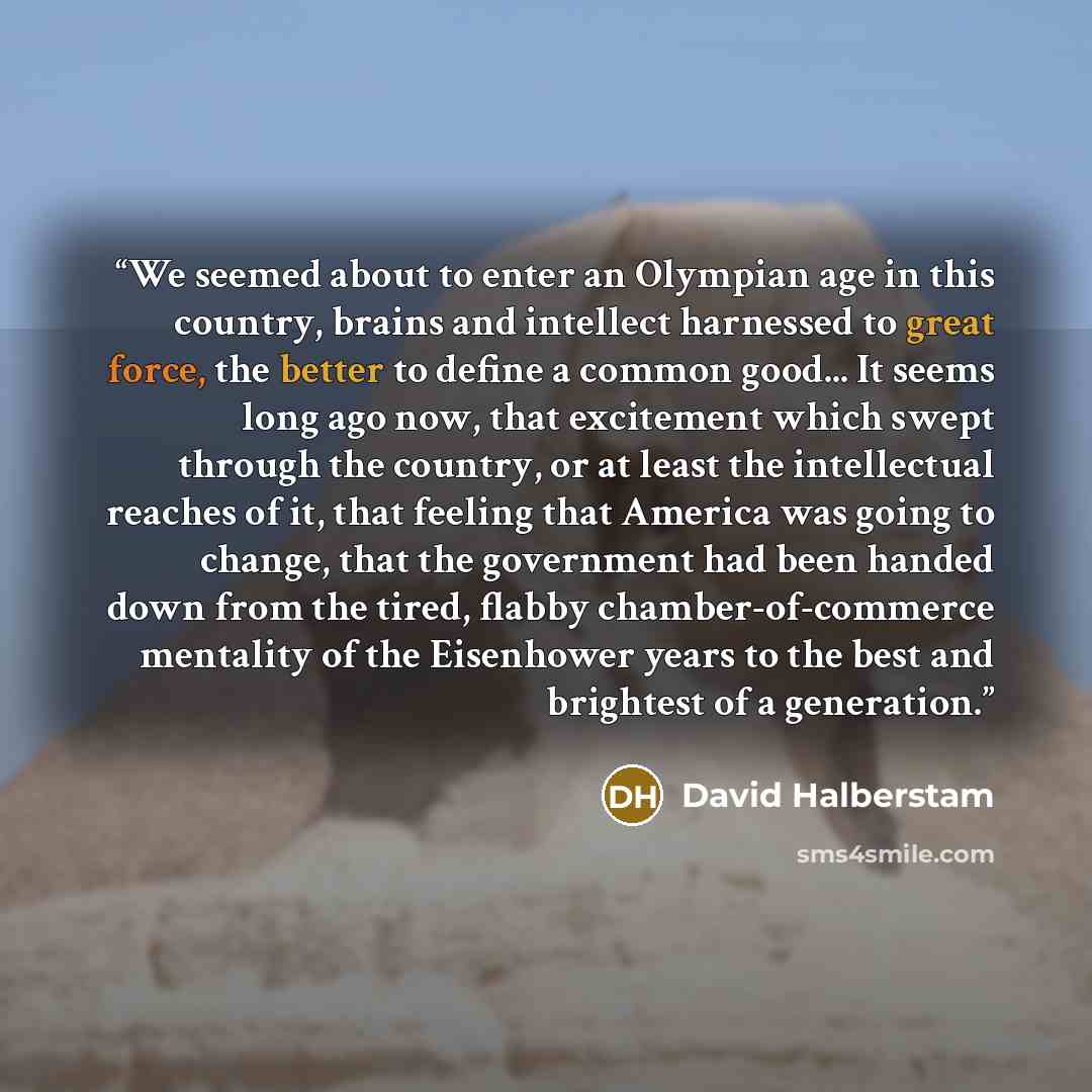 “We seemed about to enter an Olympian age in this country, brains and intellect harnessed to great force, the better to define a common good... It seems long ago now, that excitement which swept through the country, or at least the intellectual reaches of it, that feeling that America was going to…” quote by David Halberstam
