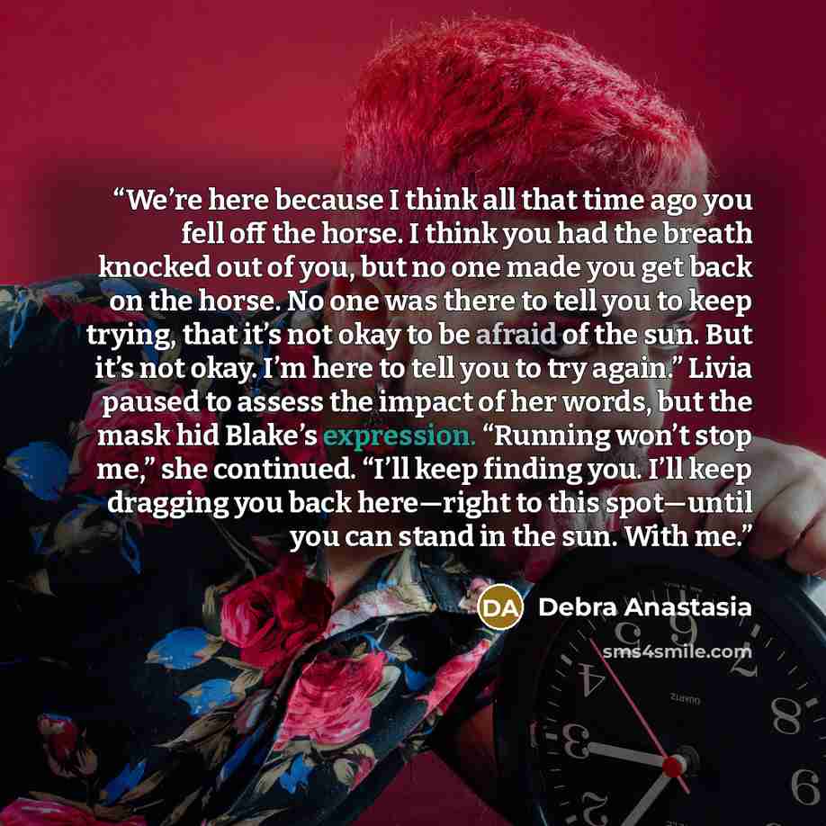 “We’re here because I think all that time ago you fell off the horse. I think you had the breath knocked out of you, but no one made you get back on the horse. No one was there to tell you to keep trying, that it’s not okay to be afraid of the sun. But it’s not okay. I’m here to tell you to try…” quote by Debra Anastasia