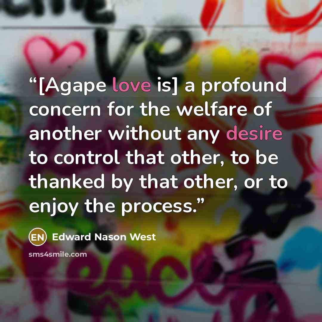 “[Agape love is] a profound concern for the welfare of another without any desire to control that other, to be thanked by that other, or to enjoy the process.” quote by Edward Nason West