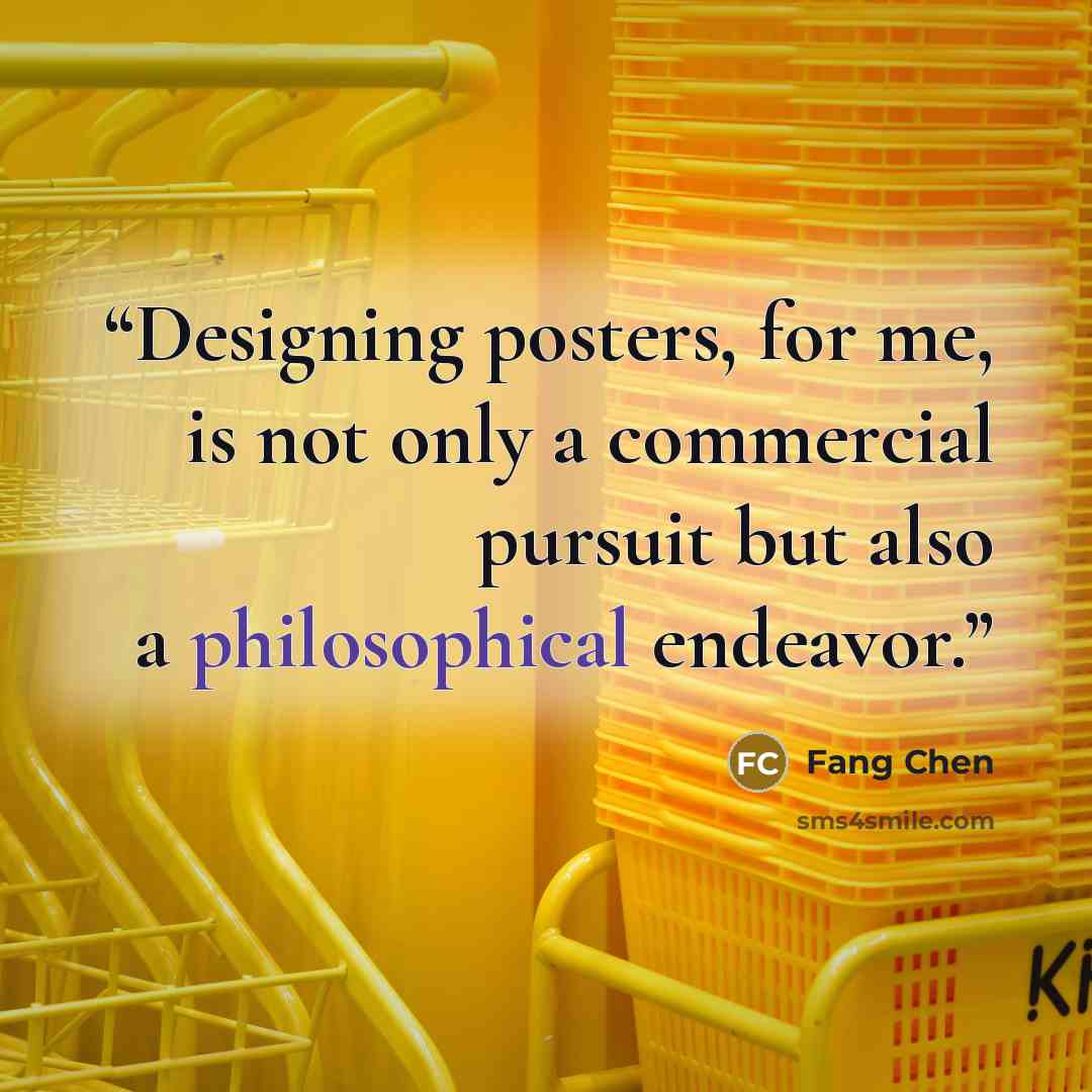 “Designing posters, for me, is not only a commercial pursuit but also a philosophical endeavor.” quote by Fang Chen