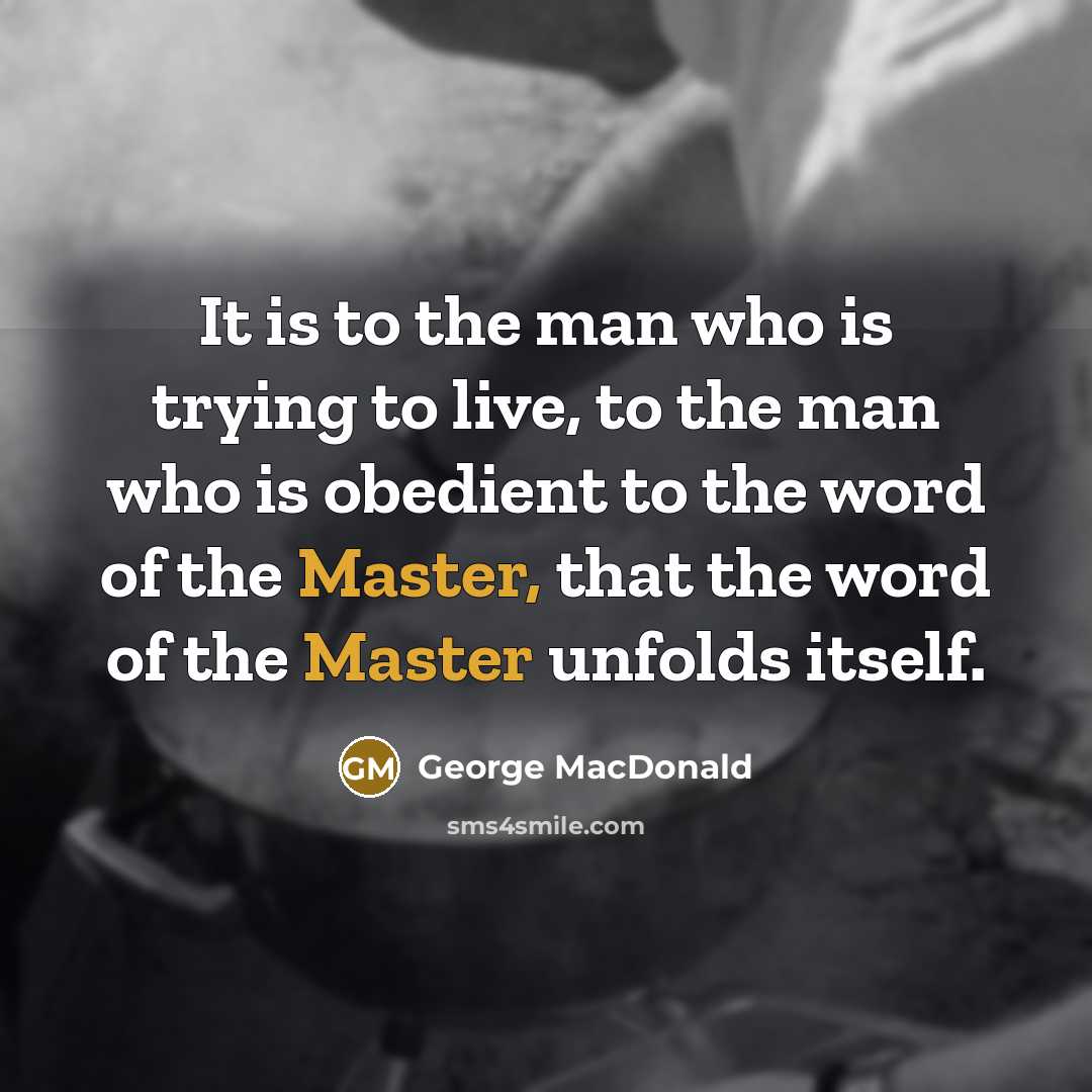 “It is to the man who is trying to live, to the man who is obedient to the word of the Master, that the word of the Master unfolds itself.” quote by George MacDonald