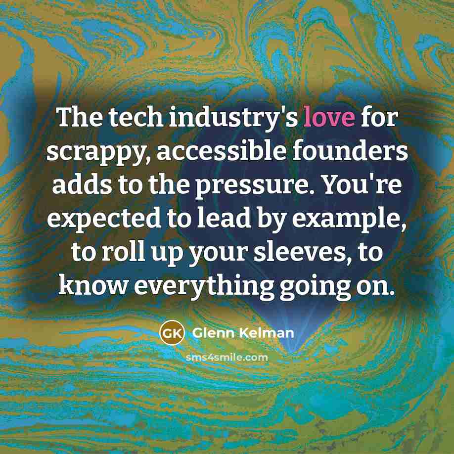 “The tech industry's love for scrappy, accessible founders adds to the pressure. You're expected to lead by example, to roll up your sleeves, to know everything going on.” quote by Glenn Kelman