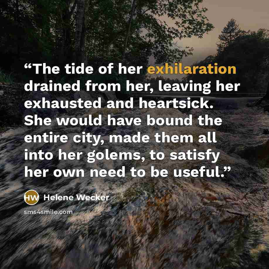 “The tide of her exhilaration drained from her, leaving her exhausted and heartsick. She would have bound the entire city, made them all into her golems, to satisfy her own need to be useful.” quote by Helene Wecker