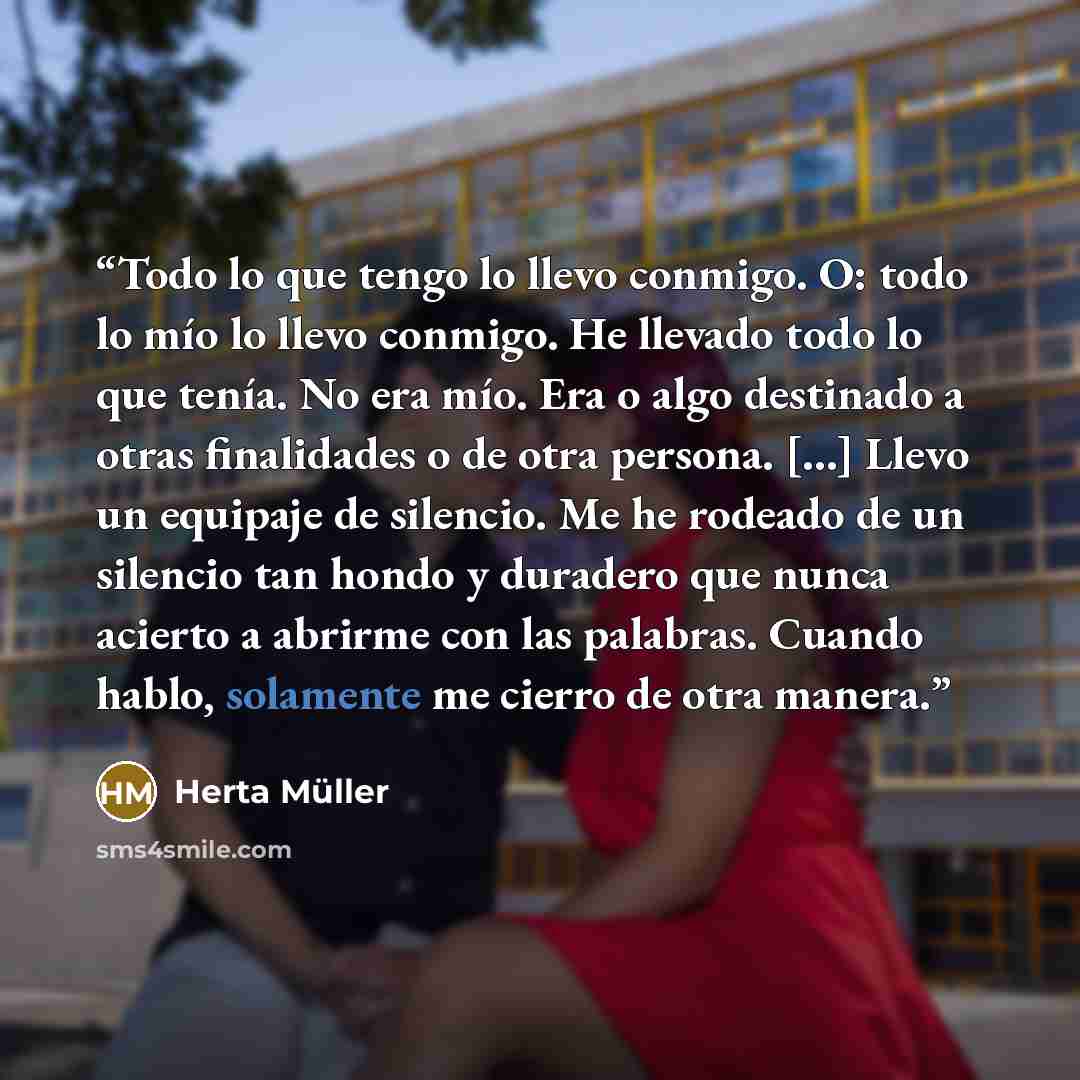 “Todo lo que tengo lo llevo conmigo. O: todo lo mío lo llevo conmigo. He llevado todo lo que tenía. No era mío. Era o algo destinado a otras finalidades o de otra persona. […] Llevo un equipaje de silencio. Me he rodeado de un silencio tan hondo y duradero que nunca acierto a abrirme con las…” quote by Herta Müller