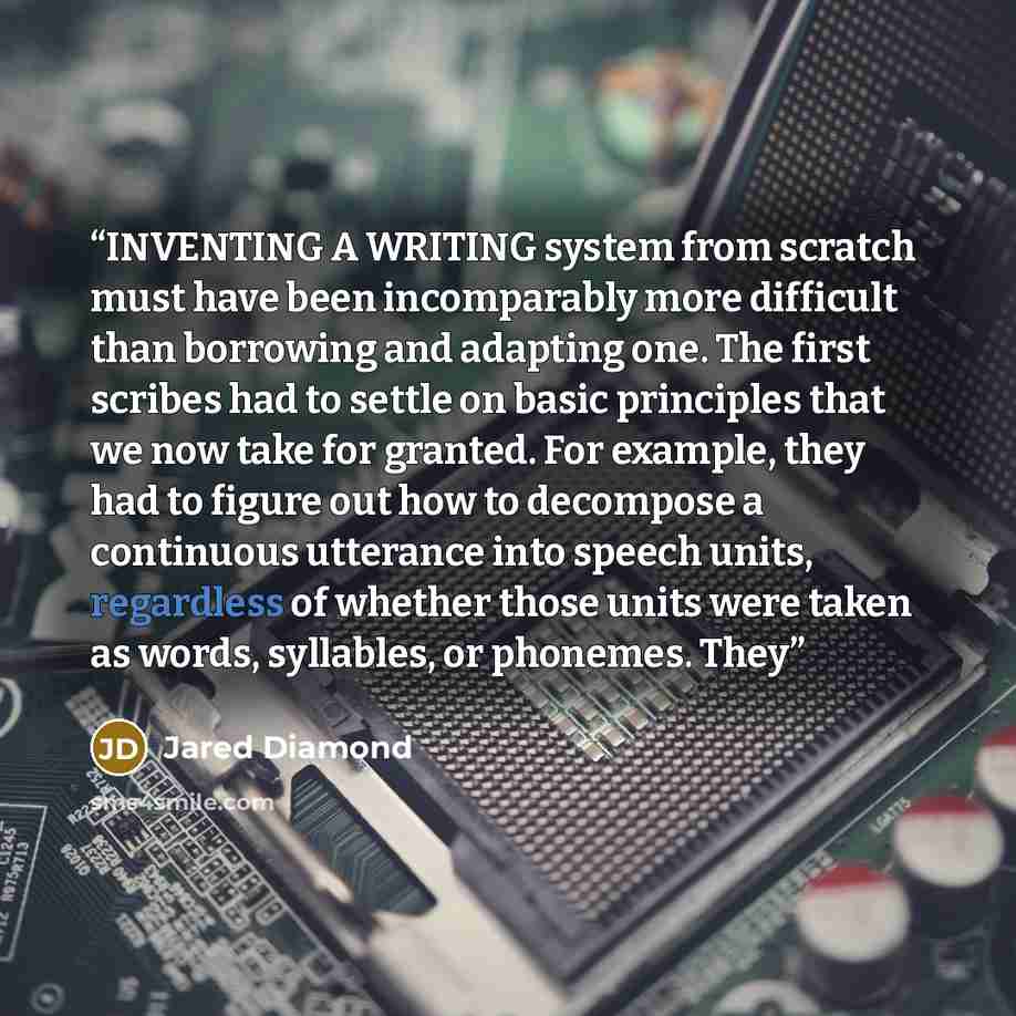 “INVENTING A WRITING system from scratch must have been incomparably more difficult than borrowing and adapting one. The first scribes had to settle on basic principles that we now take for granted. For example, they had to figure out how to decompose a continuous utterance into speech units…” quote by Jared Diamond