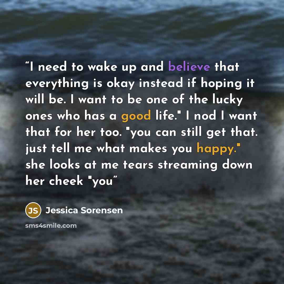 “I need to wake up and believe that everything is okay instead if hoping it will be. I want to be one of the lucky ones who has a good life." I nod I want that for her too. "you can still get that. just tell me what makes you happy." she looks at me tears streaming down her cheek "you” quote by Jessica Sorensen