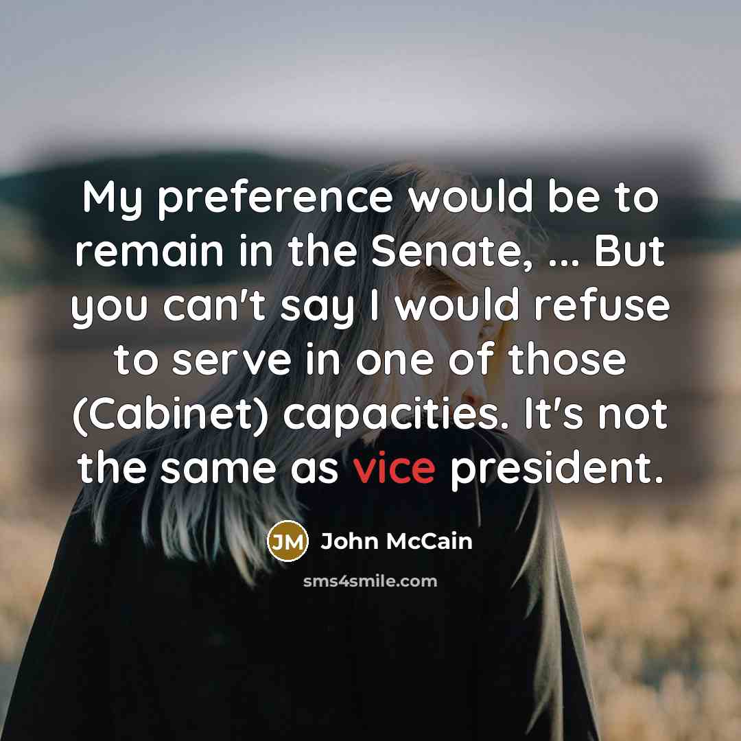 “My preference would be to remain in the Senate, ... But you can't say I would refuse to serve in one of those (Cabinet) capacities. It's not the same as vice president.” quote by John McCain