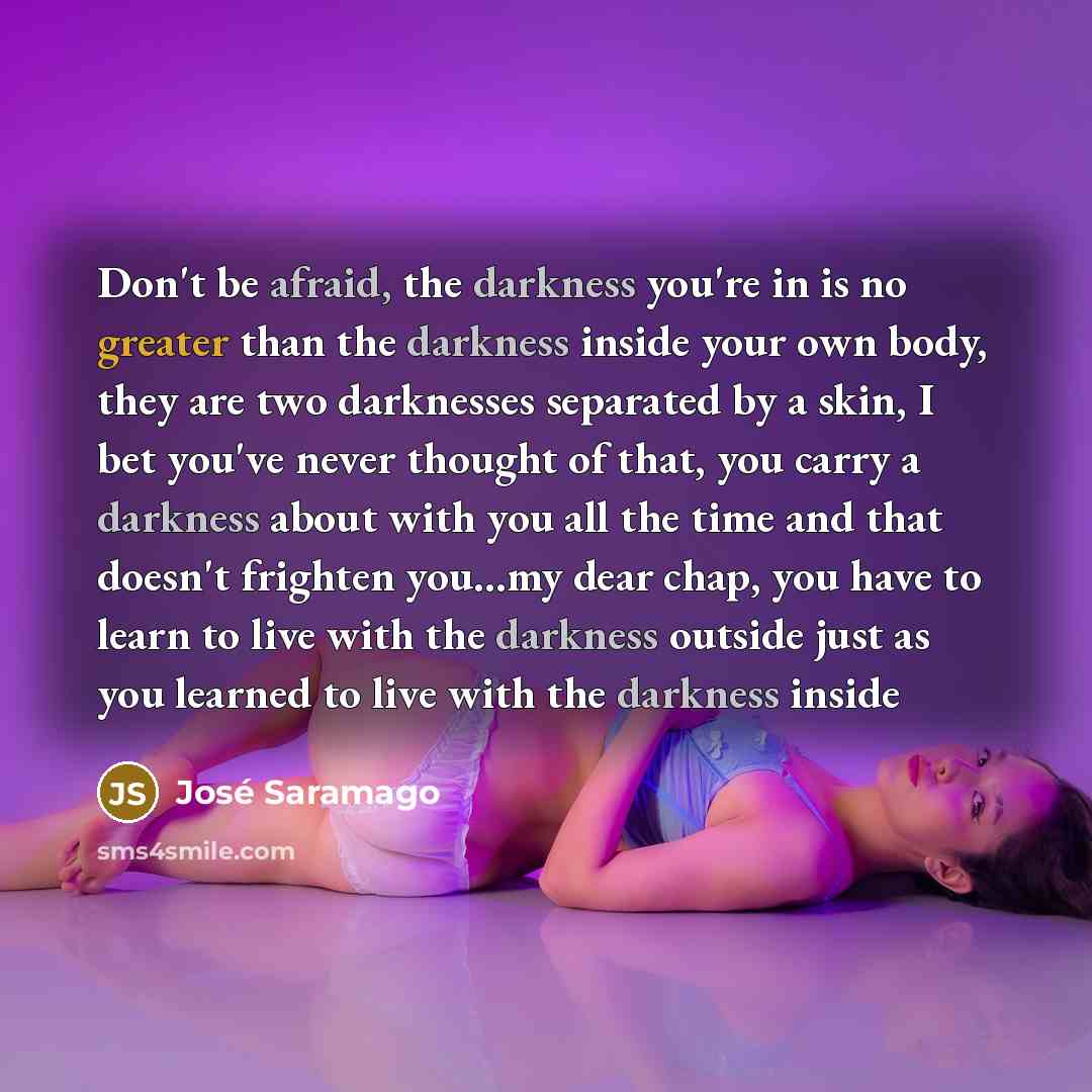 “Don't be afraid, the darkness you're in is no greater than the darkness inside your own body, they are two darknesses separated by a skin, I bet you've never thought of that, you carry a darkness about with you all the time and that doesn't frighten you...my dear chap, you have to learn to live…” quote by Jose Saramago