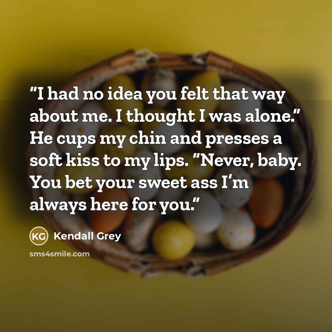 “I had no idea you felt that way about me. I thought I was alone.” He cups my chin and presses a soft kiss to my lips. “Never, baby. You bet your sweet ass I’m always here for you.” quote by Kendall Grey