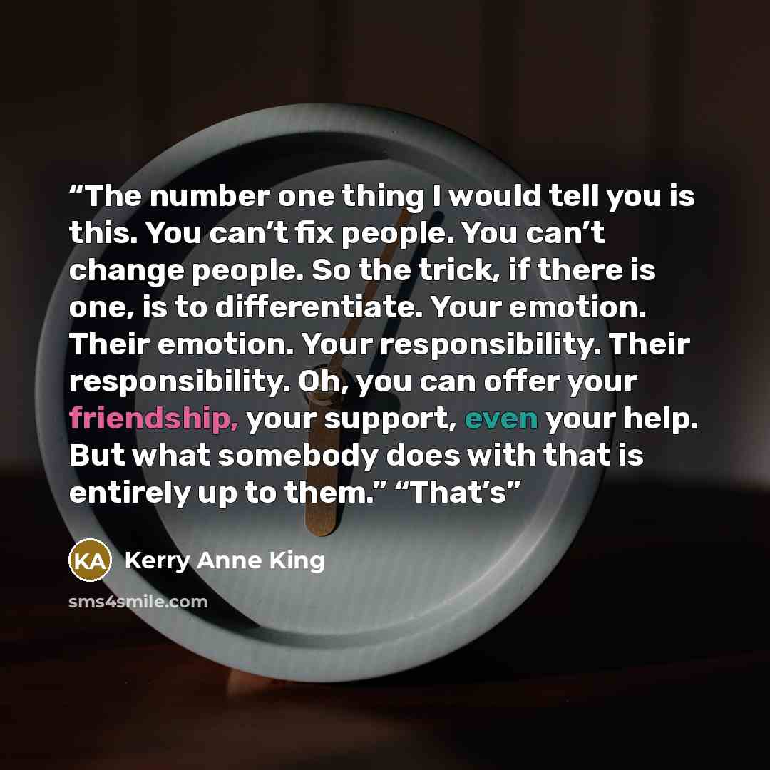 “The number one thing I would tell you is this. You can’t fix people. You can’t change people. So the trick, if there is one, is to differentiate. Your emotion. Their emotion. Your responsibility. Their responsibility. Oh, you can offer your friendship, your support, even your help. But what…” quote by Kerry Anne King