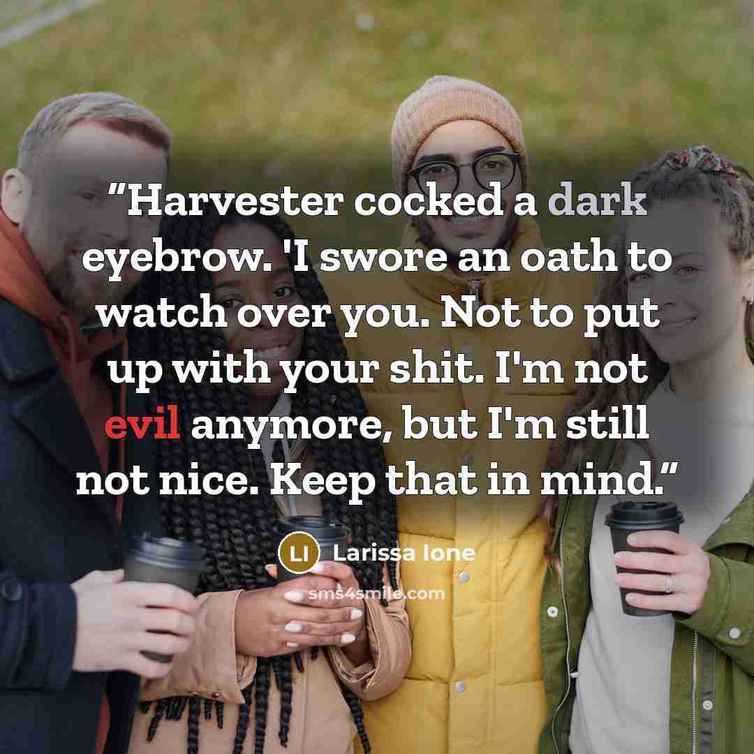 “Harvester cocked a dark eyebrow. 'I swore an oath to watch over you. Not to put up with your shit. I'm not evil anymore, but I'm still not nice. Keep that in mind.” quote by Larissa Ione
