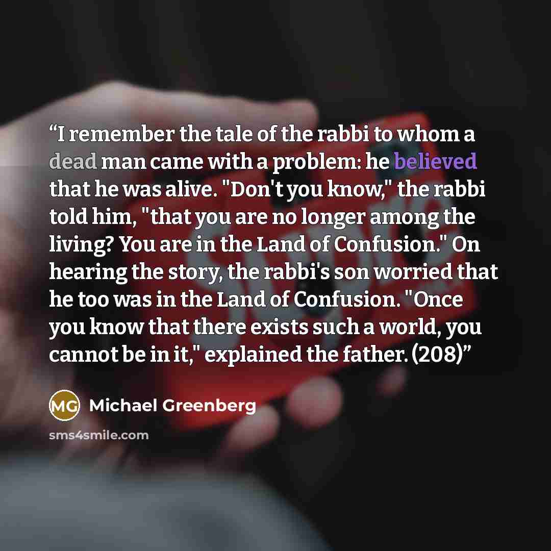 “I remember the tale of the rabbi to whom a dead man came with a problem: he believed that he was alive. "Don't you know," the rabbi told him, "that you are no longer among the living? You are in the Land of Confusion." On hearing the story, the rabbi's son worried that he too was in the Land of…” quote by Michael Greenberg