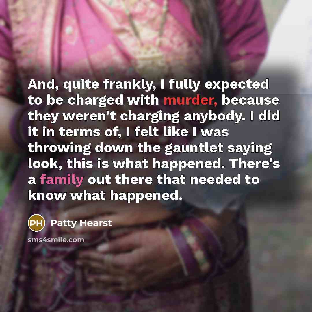 “And, quite frankly, I fully expected to be charged with murder, because they weren't charging anybody. I did it in terms of, I felt like I was throwing down the gauntlet saying look, this is what happened. There's a family out there that needed to know what happened.” quote by Patty Hearst
